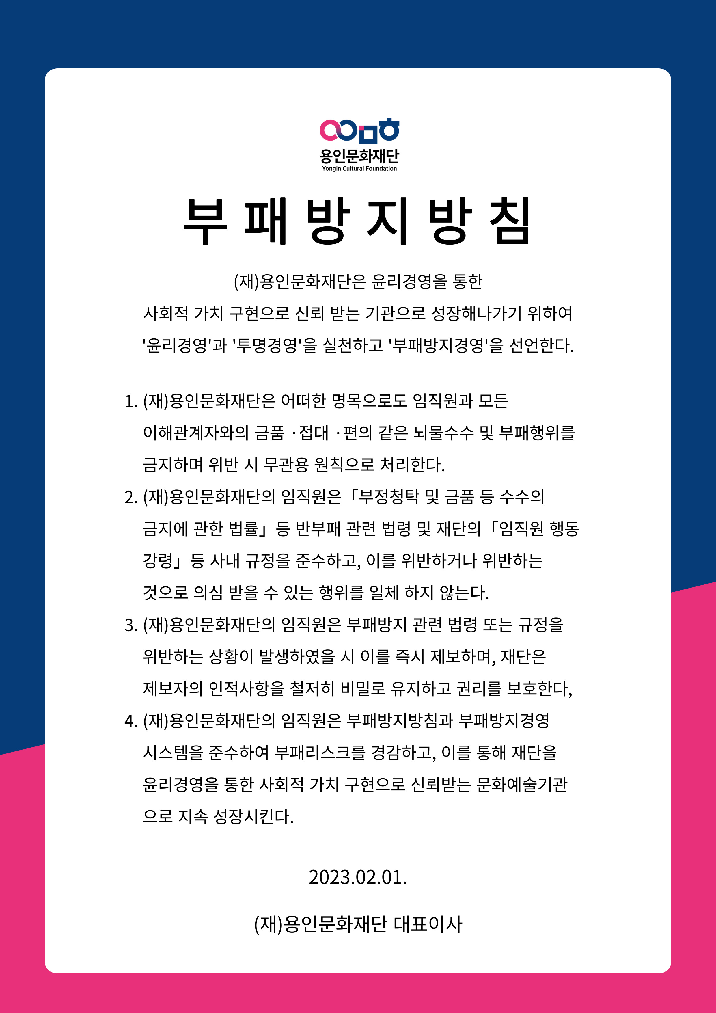 부패방지 방침
(재)용인문화재단은 윤리경영을 통한
사회적 가치 구현으로 신뢰 받는 기관으로 성장해나가기 위하여
'윤리경영'과 '투명경영'을 실천하고 '부패방지경영'을 선언한다.
1. (재)용인문화재단은 어떠한 명목으로도 임직원과 모든
이해관계자와의 금품 접대 . 편의 같은 뇌물수수 및 부패행위를 금지하며 위반 시 무관용 원칙으로 처리한다.
2. (재)용인문화재단의 임직원은 「부정청탁 및 금품 등 수수의
금지에 관한 법률」 등 반부패 관련 법령 및 재단의 [임직원 행동 강령」 등 사내 규정을 준수하고, 이를 위반하거나 위반하는 것으로 의심 받을 수 있는 행위를 일체 하지 않는다.
3. (자)용인문화재단의 임직원은 부패방지 관련 법령 또는 규정을 위반하는 상황이 발생하였을 시 이를 즉시 제보하며, 재단은 제보자의 인적사항을 철저히 비밀로 유지하고 권리를 보호한다,
4. (재)용인문화재단의 임직원은 부패방지방침과 부패방지 경영 시스템을 준수하여 부패리스크를 경감하고, 이를 통해 재단을 윤리경영을 통한 사회적 가치 구현으로 신뢰받는 문화예술기관 으로 지속 성장시킨다.
2023.02.01.
(재)용인문화재단 대표이사