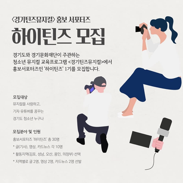 경기틴즈뮤지컬 홍보 서포터즈 하이틴즈 모집 경기도와 경기문화재단이 주관하는 청소년 뮤지컬 교육프로그램 <경기틴즈뮤지컬>에서 홍보서포터즈인 '하이틴즈' 1기를 모집합니다. 모집대상 뮤지컬을 사랑하고. 기자 유튜버를 꿈구는 경기도 청소년 누구나 모집분야 및 인원 홍보서포터즈 하이틴즈 총 30명 글 기사 영상 카드뉴스 각 10명 활동지역 김포 성남 오산 용인 의정부 선택 지역별로 글 2명 영상 2명 카드뉴스 2명 선발