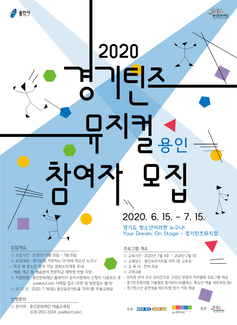 경기틴즈 뮤지컬 용인 참여자모집  모집개요 모집기간 : 2020: 2020년 6월15일 7월15일 모집대상 경기도에 거주하는 13~19세 청소년 누구나 학교밖청소년 참여 기능 문화소외계층 우대 예중 예고 등예술분야 전문학교 재학생 선발지양 지원방법 용인문화재단 홈페이지 공지사항에서 신청서 다운로드후 joe@yicf.or.kr 이메일 접수 (우편 및 방문접수 불가) 오디션 : 2020.07.18 (토) 용인포은아트홀 지하 1층 무용교육실  신청문의 문의처 : 용인문화재단 예술교육팀 031-260-3334 joe@yicf.or.kr  프로그램 개요  교육기간 : 2020년 7월 4주 - 2021년 2월1주 교육장소 : 용인포은아트홀 지하 1층 교육실 교육비 : 전액무료 교육내용 뮤지컬 분야 우수 강사진으로 구성된 양질의 커리큘럼 프로그램 제공 경기틴즈뮤지컬 가을캠프 참가 (마스터클래스 청소년 예술 네투워킹 등) 경기청소년 공연 예술 페스티벌 참가 기회 제공   주최 : 새로운경기 공정한 세상 경기도,경기문화재단 주관 : 용인문화재단