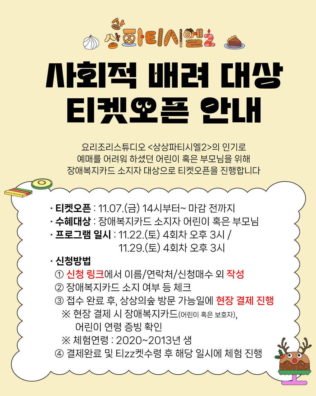 상상파티시엘 2/사회적 배려 대상 티켓오픈 안내/요리조리스튜디오 <상상파티시엘2>의 인기로
예매를 어려워 하셨던 어린이 혹은 부모님을 위해 장애복지카드 소지자 대상으로 티켓오픈을 진행합니다/・티켓오픈 : 11.07.(금) 14시부터~ 마감 전까지/•수혜대상 : 장애복지카드 소지자 어린이 혹은 부모님/ㆍ프로그램 일시: 11.22.(토) 4회차 오후 3시 /11.29.(토) 4회차 오후 3시
/・신청방법 ① 신청 링크에서 이름/연락처/신청매수 외 작성 ② 장애복지카드 소지 여부 등 체크 ③ 접수 완료 후, 상상의숲 방문 가능일에 현장 결제 진행 ※ 현장 결제시 장애복지카드(어린이 혹은 보호자), 어린이 연령 증빙 확인 ※ 체험연령 : 2020~2013년 생 ④ 결제완료 및 Elzz켓수령 후 해당 일시에 체험 진행